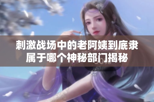 刺激战场中的老阿姨到底隶属于哪个神秘部门揭秘