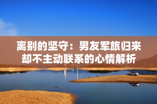 离别的坚守：男友军旅归来却不主动联系的心情解析