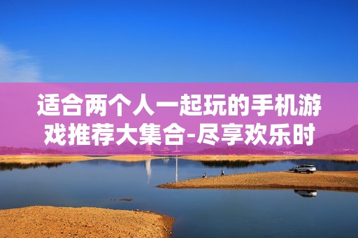 适合两个人一起玩的手机游戏推荐大集合-尽享欢乐时光