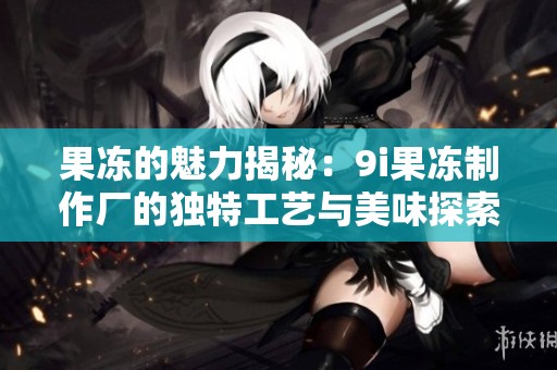 果冻的魅力揭秘：9i果冻制作厂的独特工艺与美味探索