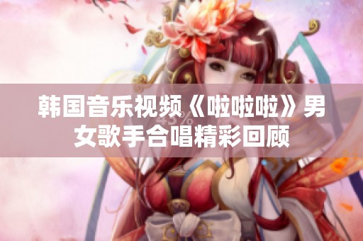 韩国音乐视频《啦啦啦》男女歌手合唱精彩回顾
