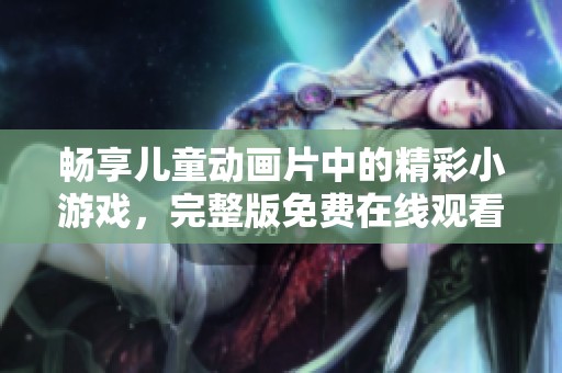 畅享儿童动画片中的精彩小游戏，完整版免费在线观看！