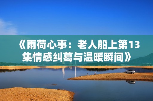 《雨荷心事：老人船上第13集情感纠葛与温暖瞬间》