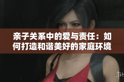 亲子关系中的爱与责任：如何打造和谐美好的家庭环境