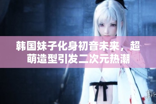 韩国妹子化身初音未来，超萌造型引发二次元热潮