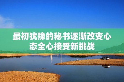 最初犹豫的秘书逐渐改变心态全心接受新挑战