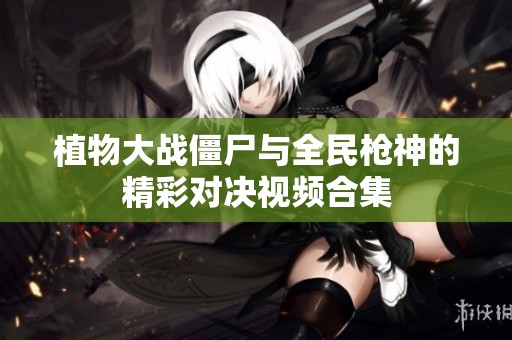 植物大战僵尸与全民枪神的精彩对决视频合集