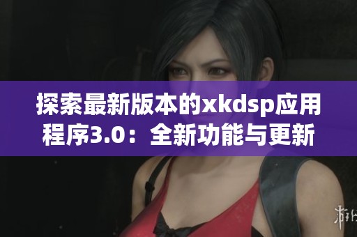 探索最新版本的xkdsp应用程序3.0：全新功能与更新体验