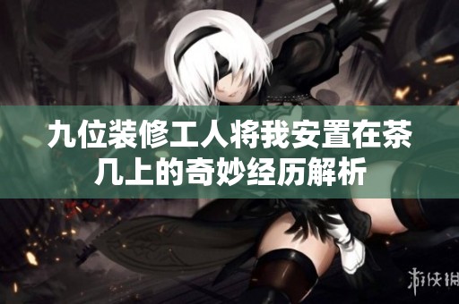 九位装修工人将我安置在茶几上的奇妙经历解析