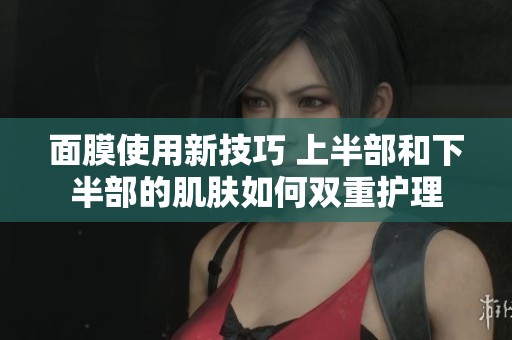 面膜使用新技巧 上半部和下半部的肌肤如何双重护理