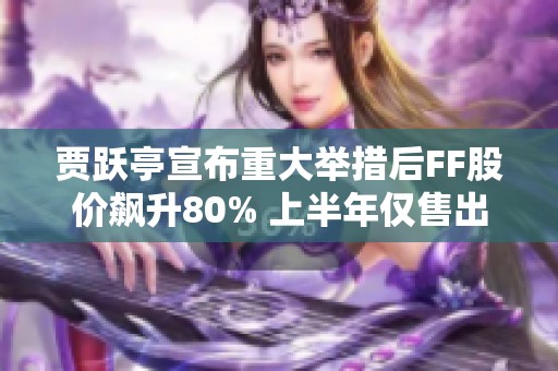 贾跃亭宣布重大举措后FF股价飙升80% 上半年仅售出两辆车亏损严重