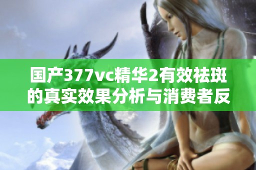 国产377vc精华2有效祛斑的真实效果分析与消费者反馈