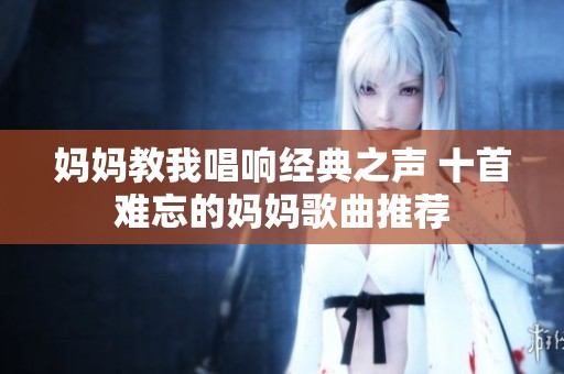 妈妈教我唱响经典之声 十首难忘的妈妈歌曲推荐