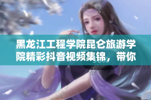 黑龙江工程学院昆仑旅游学院精彩抖音视频集锦，带你领略校园风采