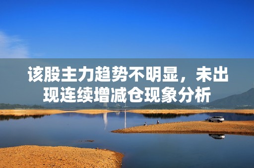 该股主力趋势不明显，未出现连续增减仓现象分析