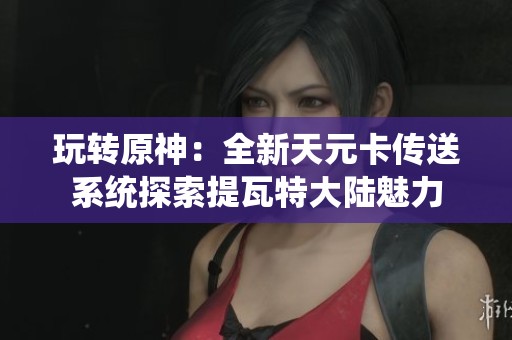 玩转原神：全新天元卡传送系统探索提瓦特大陆魅力