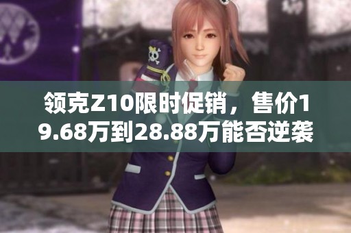 领克Z10限时促销，售价19.68万到28.88万能否逆袭市场竞争者