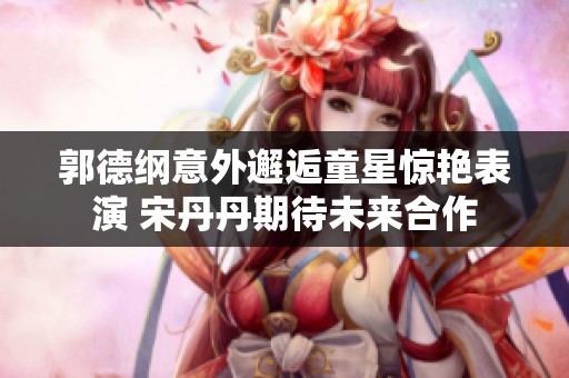 郭德纲意外邂逅童星惊艳表演 宋丹丹期待未来合作