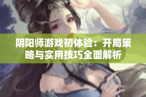 阴阳师游戏初体验：开局策略与实用技巧全面解析