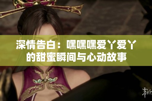 深情告白：嘿嘿嘿爱丫爱丫的甜蜜瞬间与心动故事