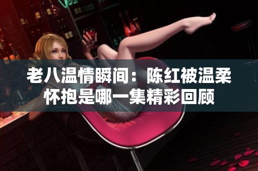 老八温情瞬间：陈红被温柔怀抱是哪一集精彩回顾