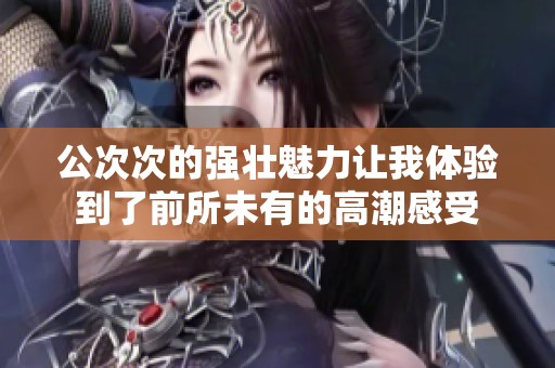 公次次的强壮魅力让我体验到了前所未有的高潮感受