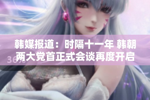 韩媒报道：时隔十一年 韩朝两大党首正式会谈再度开启