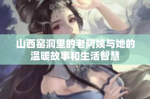 山西窑洞里的老阿姨与她的温暖故事和生活智慧