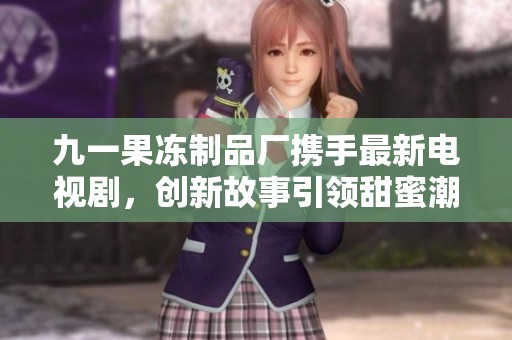 九一果冻制品厂携手最新电视剧，创新故事引领甜蜜潮流