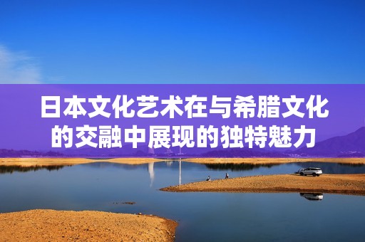 日本文化艺术在与希腊文化的交融中展现的独特魅力