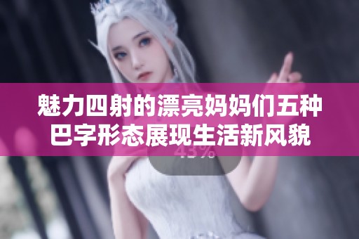 魅力四射的漂亮妈妈们五种巴字形态展现生活新风貌