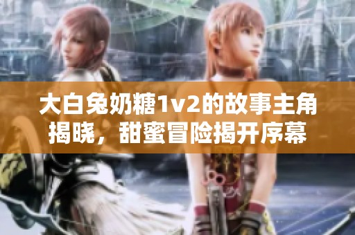 大白兔奶糖1v2的故事主角揭晓，甜蜜冒险揭开序幕