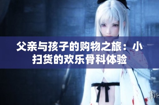 父亲与孩子的购物之旅：小扫货的欢乐骨科体验