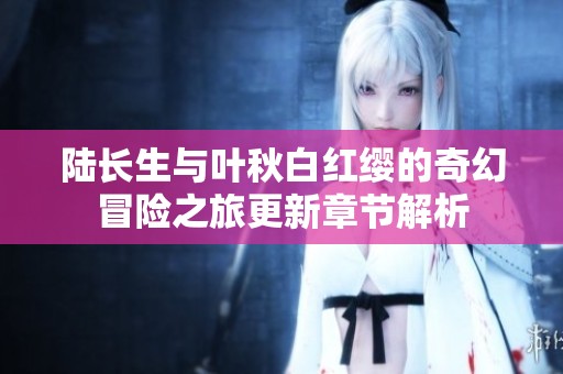 陆长生与叶秋白红缨的奇幻冒险之旅更新章节解析