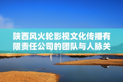 陕西风火轮影视文化传播有限责任公司的团队与人脉关系分析