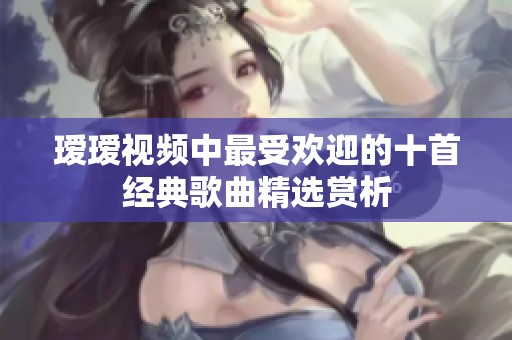 瑷瑷视频中最受欢迎的十首经典歌曲精选赏析