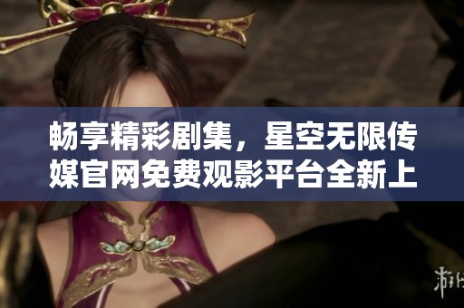 畅享精彩剧集，星空无限传媒官网免费观影平台全新上线！
