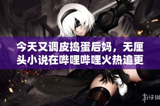 今天又调皮捣蛋后妈，无厘头小说在哔哩哔哩火热追更中