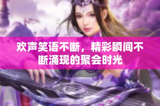 欢声笑语不断，精彩瞬间不断涌现的聚会时光