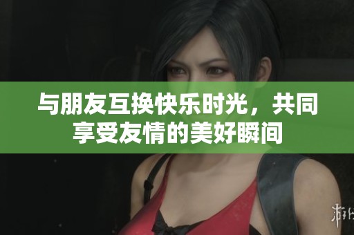 与朋友互换快乐时光，共同享受友情的美好瞬间