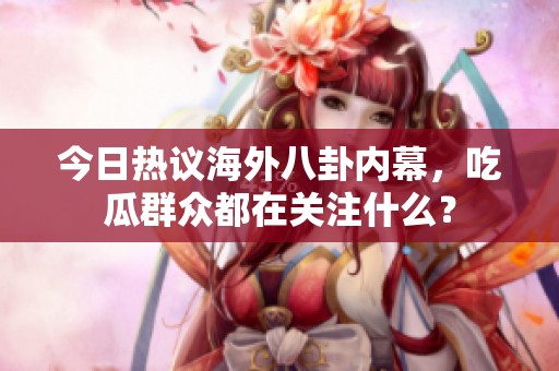 今日热议海外八卦内幕，吃瓜群众都在关注什么？