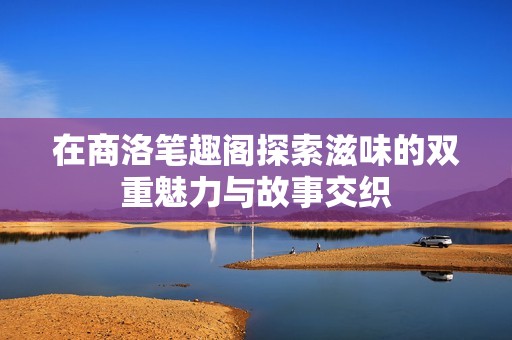 在商洛笔趣阁探索滋味的双重魅力与故事交织