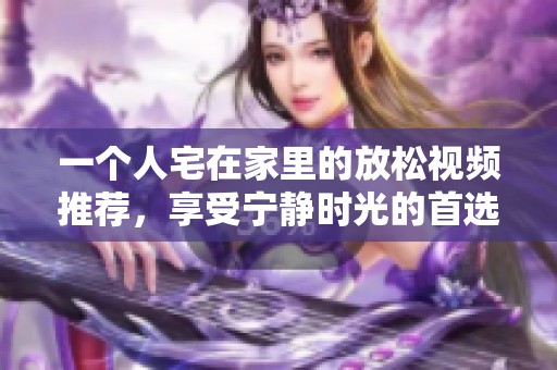 一个人宅在家里的放松视频推荐，享受宁静时光的首选