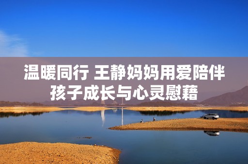 温暖同行 王静妈妈用爱陪伴孩子成长与心灵慰藉