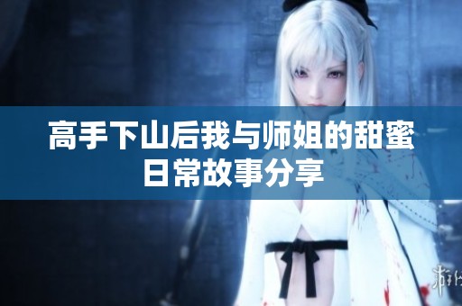 高手下山后我与师姐的甜蜜日常故事分享