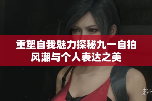 重塑自我魅力探秘九一自拍风潮与个人表达之美