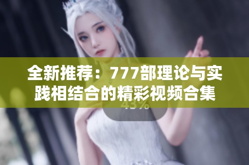 全新推荐：777部理论与实践相结合的精彩视频合集