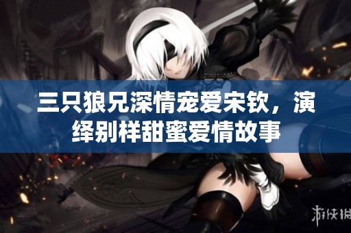 三只狼兄深情宠爱宋钦，演绎别样甜蜜爱情故事