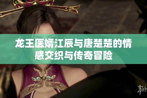 龙王医婿江辰与唐楚楚的情感交织与传奇冒险 龙王医婿江辰与唐楚楚的情感交织与传奇冒险
