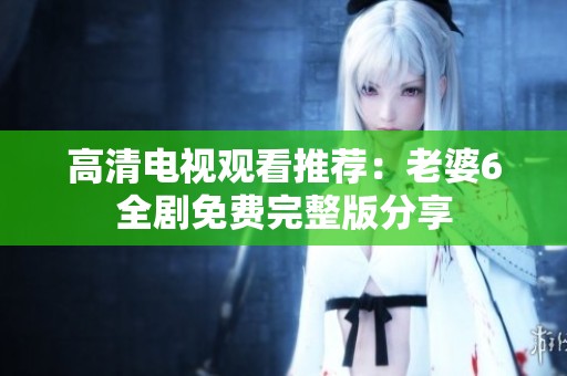 高清电视观看推荐：老婆6全剧免费完整版分享